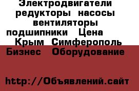 Электродвигатели, редукторы, насосы, вентиляторы, подшипники › Цена ­ 100 - Крым, Симферополь Бизнес » Оборудование   